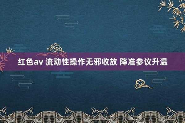 红色av 流动性操作无邪收放 降准参议升温