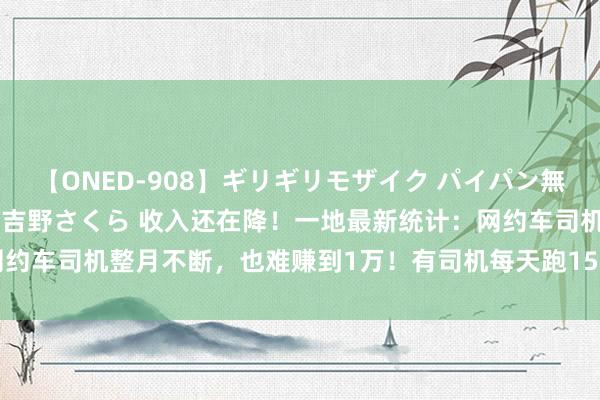 【ONED-908】ギリギリモザイク パイパン無限絶頂！激イカセFUCK 吉野さくら 收入还在降！一地最新统计：网约车司机整月不断，也难赚到1万！有司机每天跑15小时，活水仅400元