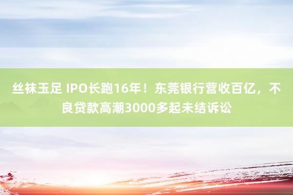 丝袜玉足 IPO长跑16年！东莞银行营收百亿，不良贷款高潮3000多起未结诉讼