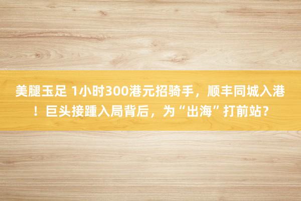 美腿玉足 1小时300港元招骑手，顺丰同城入港！巨头接踵入局背后，为“出海”打前站？