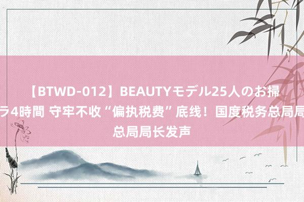 【BTWD-012】BEAUTYモデル25人のお掃除フェラ4時間 守牢不收“偏执税费”底线！国度税务总局局长发声