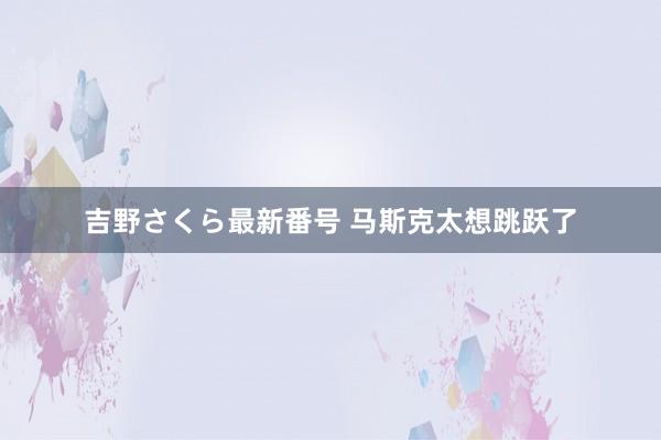 吉野さくら最新番号 马斯克太想跳跃了