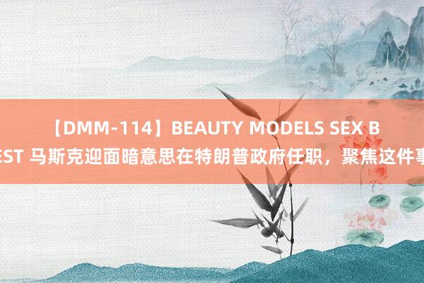 【DMM-114】BEAUTY MODELS SEX BEST 马斯克迎面暗意思在特朗普政府任职，聚焦这件事