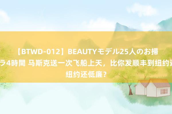 【BTWD-012】BEAUTYモデル25人のお掃除フェラ4時間 马斯克送一次飞船上天，比你发顺丰到纽约还低廉？