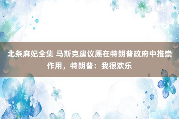 北条麻妃全集 马斯克建议愿在特朗普政府中推崇作用，特朗普：我很欢乐