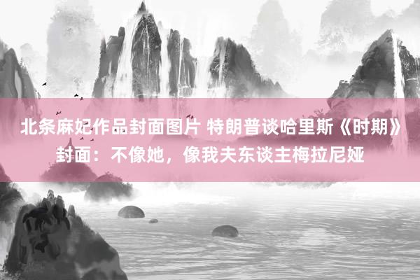 北条麻妃作品封面图片 特朗普谈哈里斯《时期》封面：不像她，像我夫东谈主梅拉尼娅