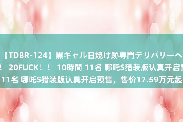 【TDBR-124】黒ギャル日焼け跡専門デリバリーヘルス チョーベスト！！ 20FUCK！！ 10時間 11名 哪吒S猎装版认真开启预售，售价17.59万元起