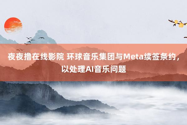 夜夜撸在线影院 环球音乐集团与Meta续签条约，以处理AI音乐问题