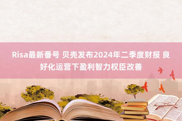 Risa最新番号 贝壳发布2024年二季度财报 良好化运营下盈利智力权臣改善