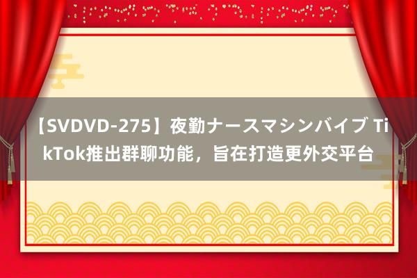 【SVDVD-275】夜勤ナースマシンバイブ TikTok推出群聊功能，旨在打造更外交平台