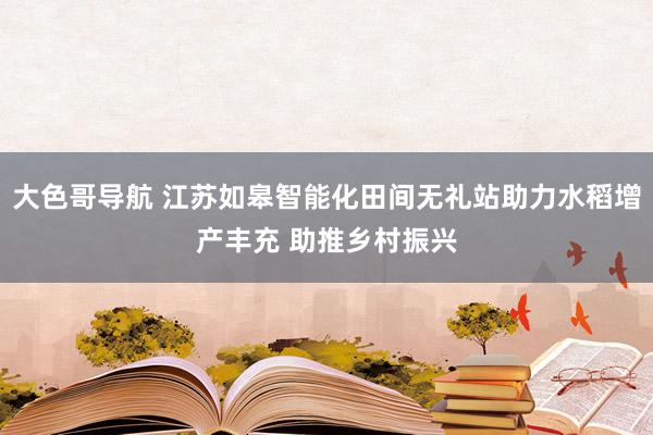 大色哥导航 江苏如皋智能化田间无礼站助力水稻增产丰充 助推乡村振兴