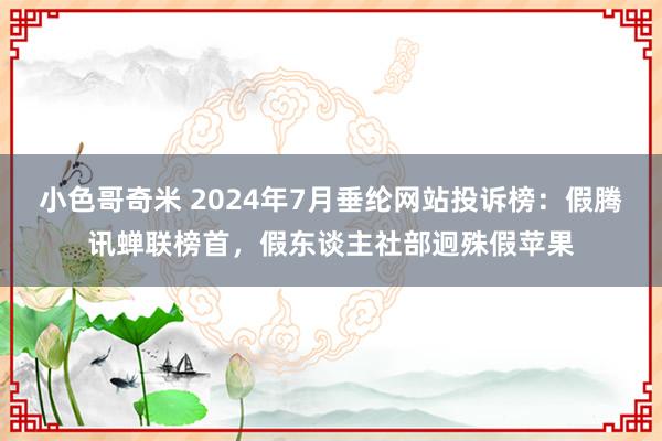 小色哥奇米 2024年7月垂纶网站投诉榜：假腾讯蝉联榜首，假东谈主社部迥殊假苹果