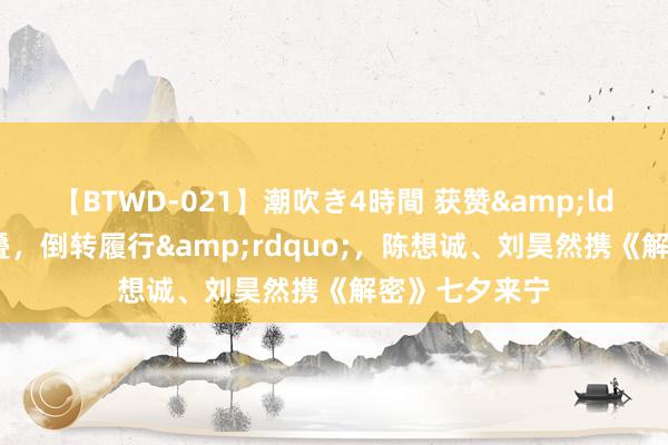 【BTWD-021】潮吹き4時間 获赞&ldquo;梦幻交叠，倒转履行&rdquo;，陈想诚、刘昊然携《解密》七夕来宁