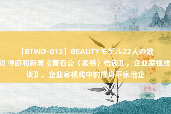 【BTWD-013】BEAUTYモデル22人の激しいピストン4時間 仲跻和新著《黄石公〈素书〉悟谈》，企业家视线中的修身平家治企