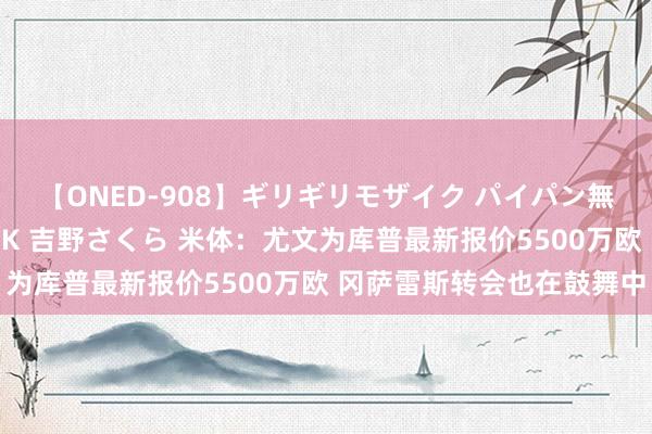 【ONED-908】ギリギリモザイク パイパン無限絶頂！激イカセFUCK 吉野さくら 米体：尤文为库普最新报价5500万欧 冈萨雷斯转会也在鼓舞中