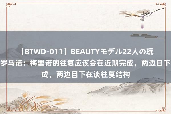 【BTWD-011】BEAUTYモデル22人の玩具責め4時間 罗马诺：梅里诺的往复应该会在近期完成，两边目下在谈往复结构