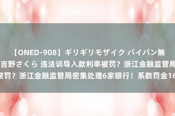 【ONED-908】ギリギリモザイク パイパン無限絶頂！激イカセFUCK 吉野さくら 违法训导入款利率被罚？浙江金融监管局密集处理6家银行！系数罚金1670万元