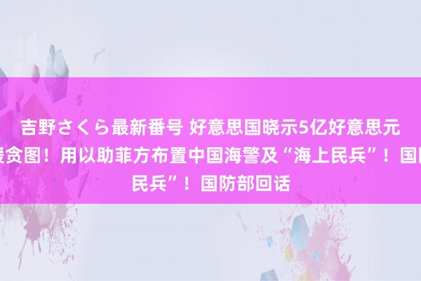 吉野さくら最新番号 好意思国晓示5亿好意思元对菲军援贪图！用以助菲方布置中国海警及“海上民兵”！国防部回话