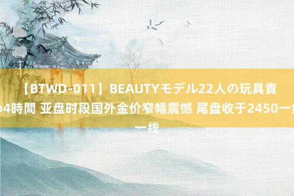 【BTWD-011】BEAUTYモデル22人の玩具責め4時間 亚盘时段国外金价窄幅震憾 尾盘收于2450一线