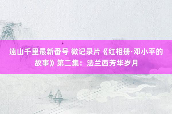 遠山千里最新番号 微记录片《红相册·邓小平的故事》第二集：法兰西芳华岁月