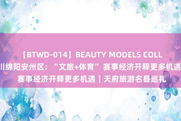 【BTWD-014】BEAUTY MODELS COLLECTION 2 4時間 四川绵阳安州区：“文旅+体育” 赛事经济开释更多机遇｜天府旅游名县巡礼