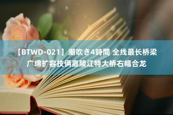 【BTWD-021】潮吹き4時間 全线最长桥梁 广绵扩容技俩嘉陵江特大桥右幅合龙