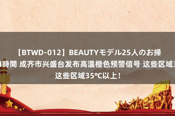 【BTWD-012】BEAUTYモデル25人のお掃除フェラ4時間 成齐市兴盛台发布高温橙色预警信号 这些区域35℃以上！