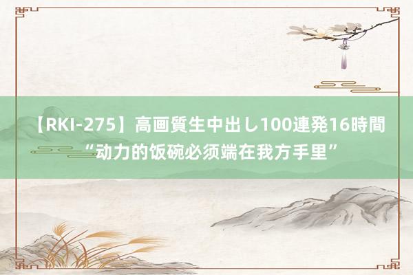 【RKI-275】高画質生中出し100連発16時間 “动力的饭碗必须端在我方手里”