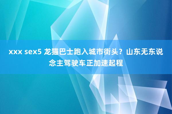 xxx sex5 龙猫巴士跑入城市街头？山东无东说念主驾驶车正加速起程