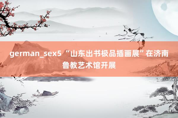 german_sex5 “山东出书极品插画展”在济南鲁教艺术馆开展