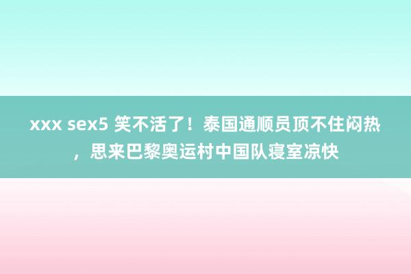 xxx sex5 笑不活了！泰国通顺员顶不住闷热，思来巴黎奥运村中国队寝室凉快