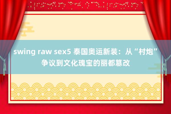 swing raw sex5 泰国奥运新装：从“村炮”争议到文化瑰宝的丽都篡改