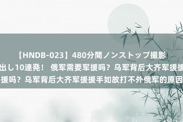 【HNDB-023】480分間ノンストップ撮影 ノーカット編集で本物中出し10連発！ 俄军需要军援吗？乌军背后大齐军援援手如故打不外俄军的原因