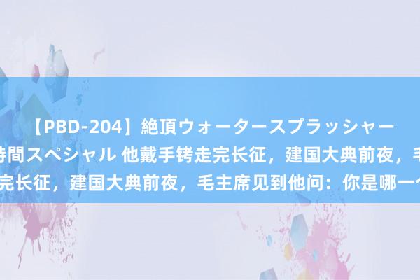 【PBD-204】絶頂ウォータースプラッシャー 放尿＆潮吹き大噴射8時間スペシャル 他戴手铐走完长征，建国大典前夜，毛主席见到他问：你是哪一个？