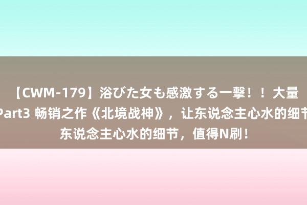 【CWM-179】浴びた女も感激する一撃！！大量顔射！！！ Part3 畅销之作《北境战神》，让东说念主心水的细节，值得N刷！