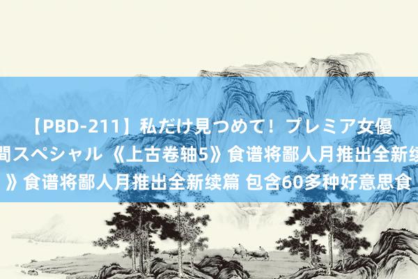 【PBD-211】私だけ見つめて！プレミア女優と主観でセックス8時間スペシャル 《上古卷轴5》食谱将鄙人月推出全新续篇 包含60多种好意思食