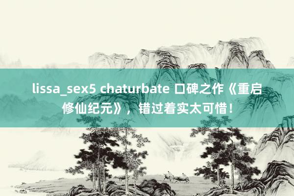 lissa_sex5 chaturbate 口碑之作《重启修仙纪元》，错过着实太可惜！