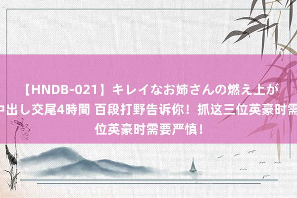 【HNDB-021】キレイなお姉さんの燃え上がる本物中出し交尾4時間 百段打野告诉你！抓这三位英豪时需要严慎！