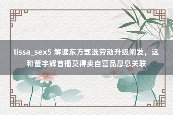 lissa_sex5 解读东方甄选劳动升级阐发，这和董宇辉首播莫得卖自营品息息关联