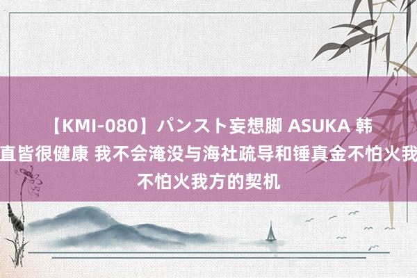 【KMI-080】パンスト妄想脚 ASUKA 韩旭：我一直皆很健康 我不会淹没与海社疏导和锤真金不怕火我方的契机