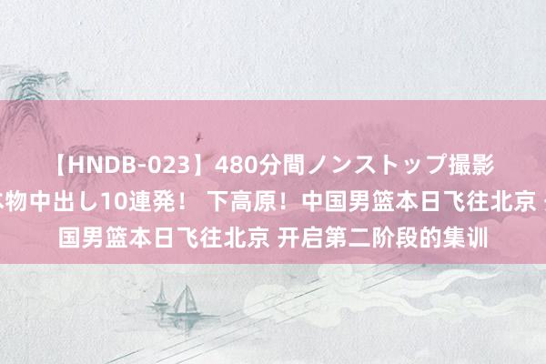 【HNDB-023】480分間ノンストップ撮影 ノーカット編集で本物中出し10連発！ 下高原！中国男篮本日飞往北京 开启第二阶段的集训