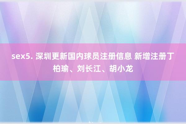 sex5. 深圳更新国内球员注册信息 新增注册丁柏瑜、刘长江、胡小龙