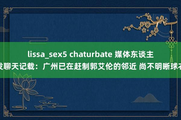 lissa_sex5 chaturbate 媒体东谈主转发聊天记载：广州已在赶制郭艾伦的邻近 尚不明晰球衣号