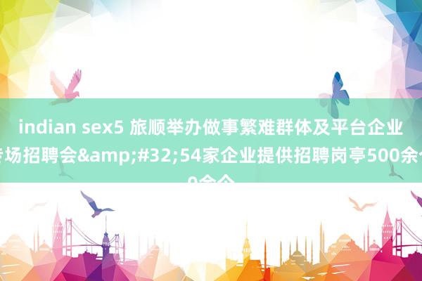 indian sex5 旅顺举办做事繁难群体及平台企业专场招聘会&#32;54家企业提供招聘岗亭500余个