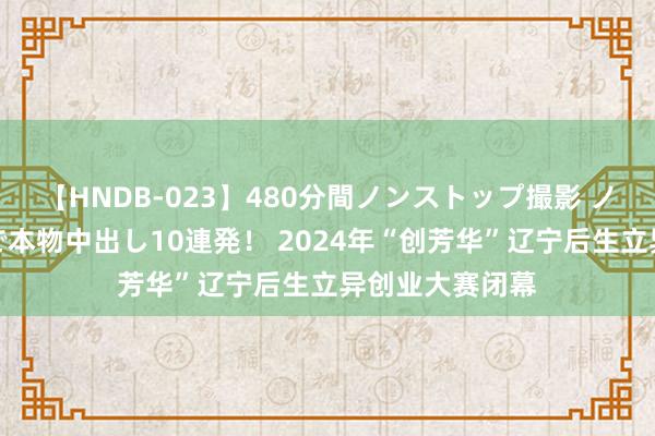 【HNDB-023】480分間ノンストップ撮影 ノーカット編集で本物中出し10連発！ 2024年“创芳华”辽宁后生立异创业大赛闭幕