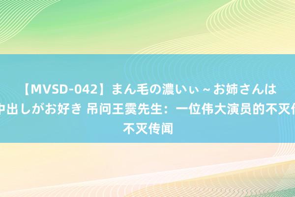 【MVSD-042】まん毛の濃いぃ～お姉さんは生中出しがお好き 吊问王霙先生：一位伟大演员的不灭传闻