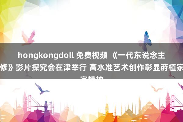 hongkongdoll 免费视频 《一代东说念主师严修》影片探究会在津举行 高水准艺术创作彰显莳植家精神