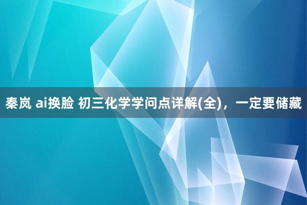 秦岚 ai换脸 初三化学学问点详解(全)，一定要储藏