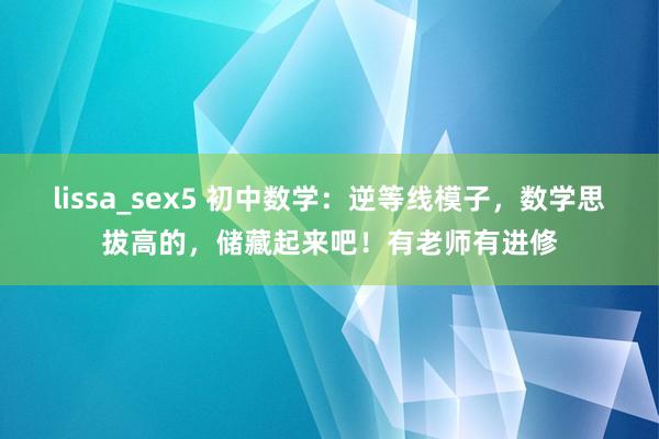 lissa_sex5 初中数学：逆等线模子，数学思拔高的，储藏起来吧！有老师有进修