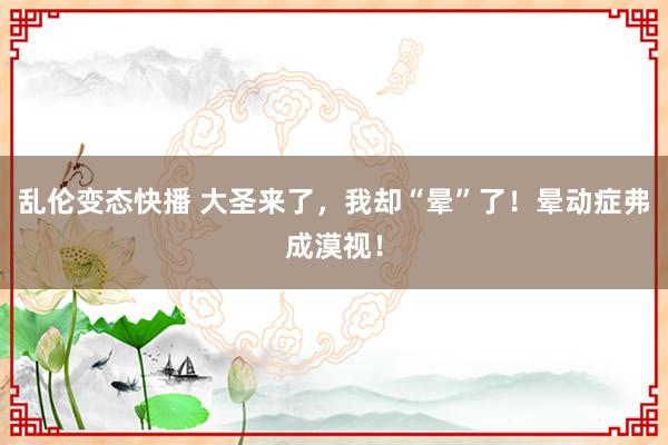 乱伦变态快播 大圣来了，我却“晕”了！晕动症弗成漠视！